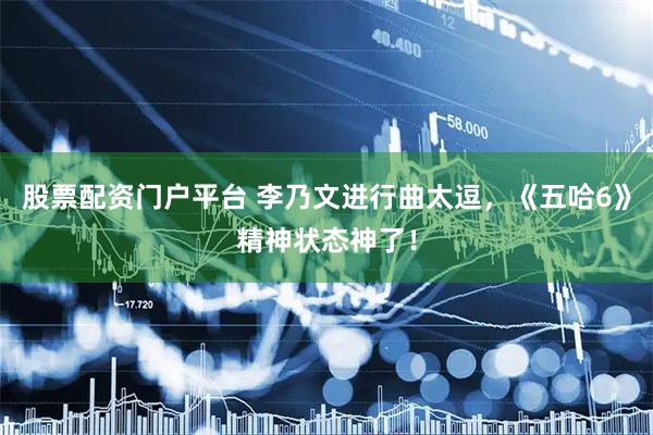 股票配资门户平台 李乃文进行曲太逗，《五哈6》精神状态神了！
