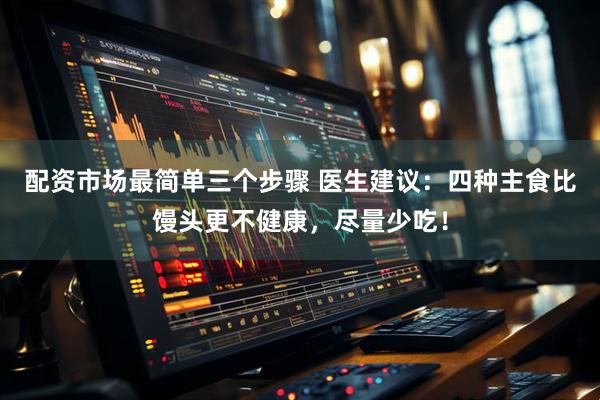 配资市场最简单三个步骤 医生建议：四种主食比馒头更不健康，尽量少吃！