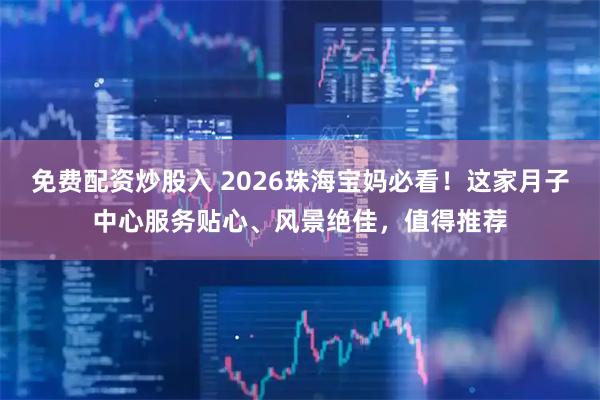 免费配资炒股入 2026珠海宝妈必看！这家月子中心服务贴心、风景绝佳，值得推荐