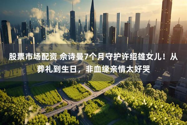股票市场配资 佘诗曼7个月守护许绍雄女儿！从葬礼到生日，非血缘亲情太好哭