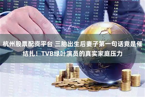 杭州股票配资平台 三胎出生后妻子第一句话竟是催结扎！TVB绿叶演员的真实家庭压力