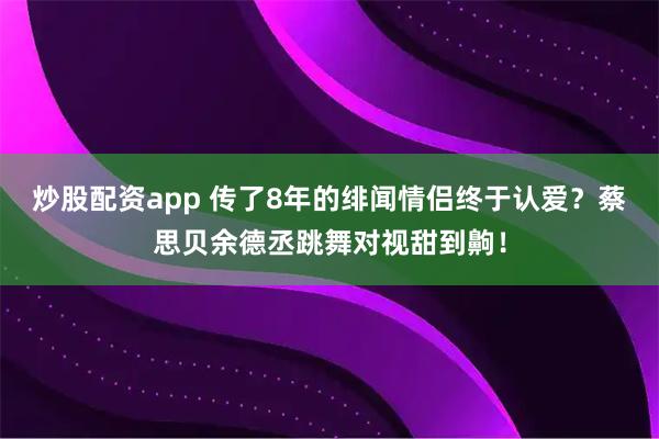 炒股配资app 传了8年的绯闻情侣终于认爱？蔡思贝余德丞跳舞对视甜到齁！