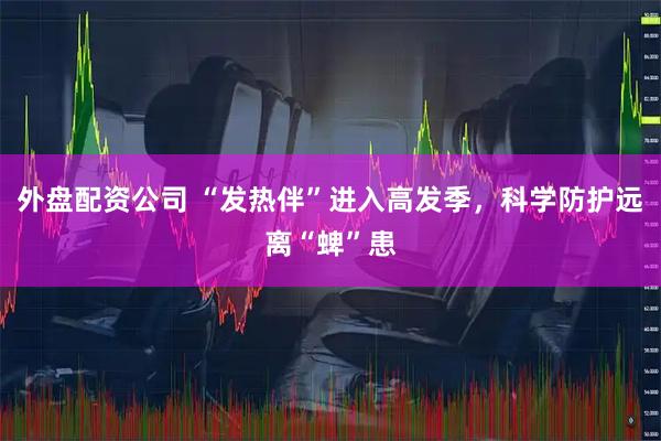 外盘配资公司 “发热伴”进入高发季，科学防护远离“蜱”患
