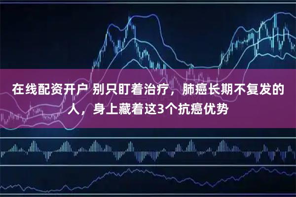 在线配资开户 别只盯着治疗，肺癌长期不复发的人，身上藏着这3个抗癌优势
