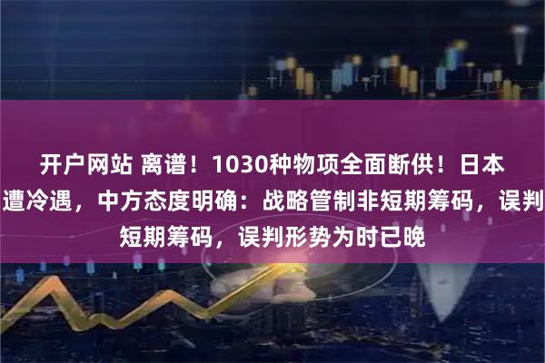 开户网站 离谱！1030种物项全面断供！日本两次派人求和遭冷遇，中方态度明确：战略管制非短期筹码，误判形势为时已晚