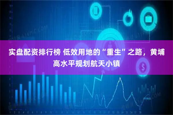 实盘配资排行榜 低效用地的“重生”之路，黄埔高水平规划航天小镇