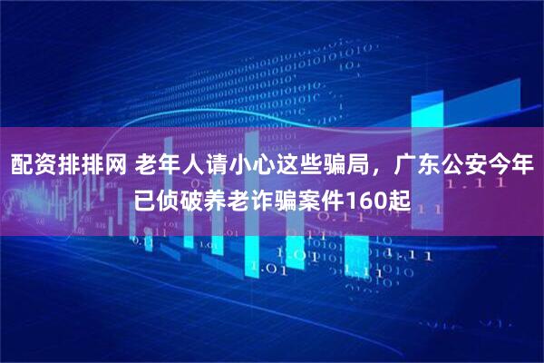 配资排排网 老年人请小心这些骗局，广东公安今年已侦破养老诈骗案件160起